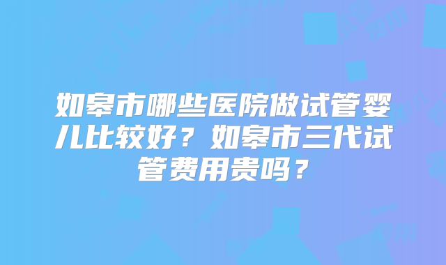 如皋市哪些医院做试管婴儿比较好?如皋市三代试管费用贵吗?