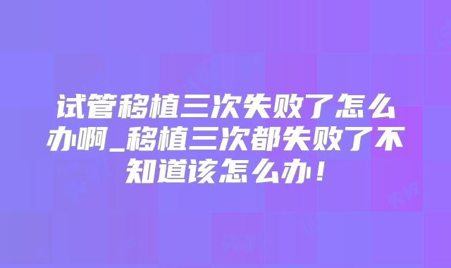 试管移植三次失败了怎么办啊_移植三次都失败了不知道该怎么办！