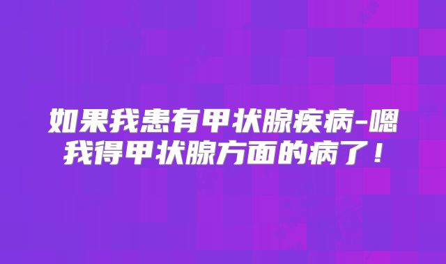如果我患有甲状腺疾病-嗯我得甲状腺方面的病了!