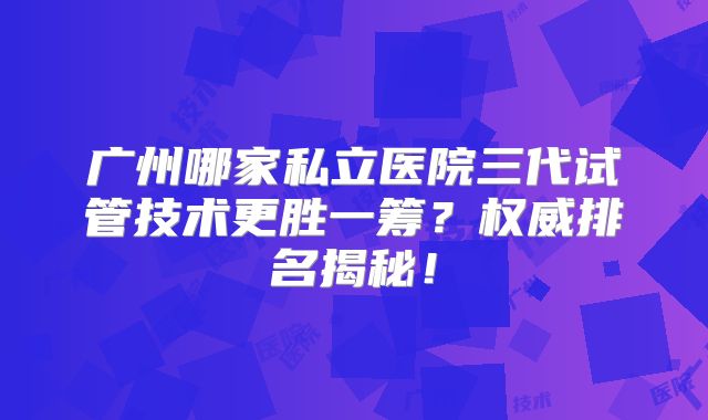 广州哪家私立医院三代试管技术更胜一筹?权威排名揭秘!
