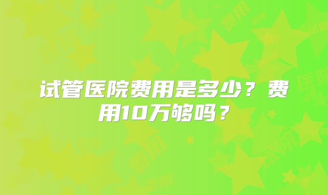 试管医院费用是多少？费用10万够吗？
