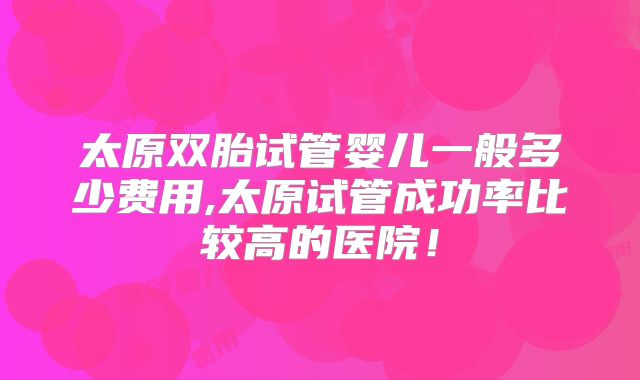 太原双胎试管婴儿一般多少费用,太原试管成功率比较高的医院!