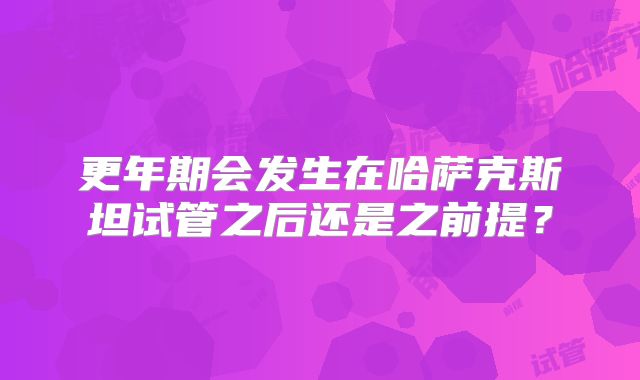 更年期会发生在哈萨克斯坦试管之后还是之前提？