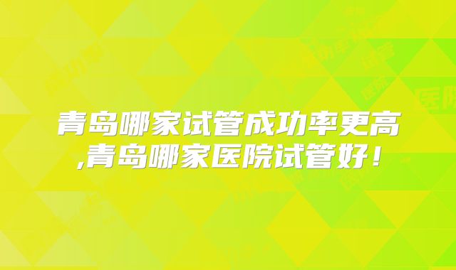 青岛哪家试管成功率更高,青岛哪家医院试管好！