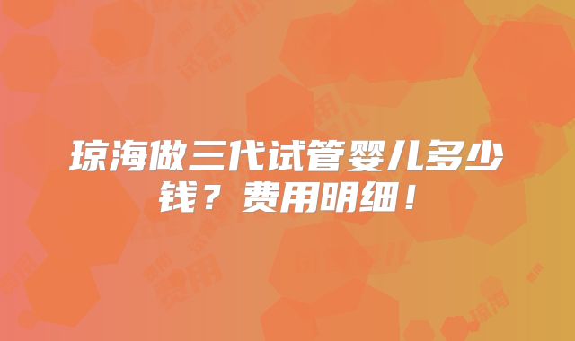 琼海做三代试管婴儿多少钱？费用明细！