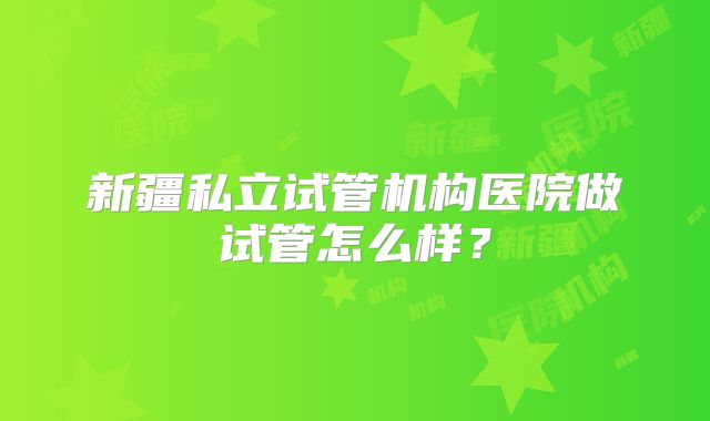新疆私立试管机构医院做试管怎么样？