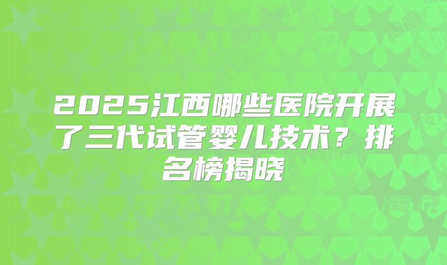 2025江西哪些医院开展了三代试管婴儿技术？排名榜揭晓
