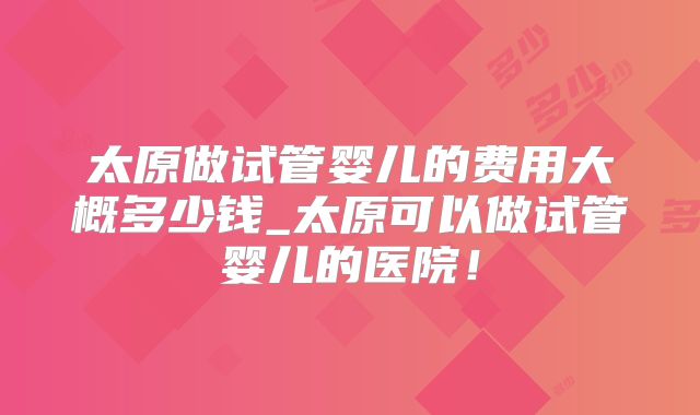 太原做试管婴儿的费用大概多少钱_太原可以做试管婴儿的医院！