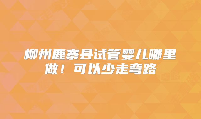 柳州鹿寨县试管婴儿哪里做!可以少走弯路