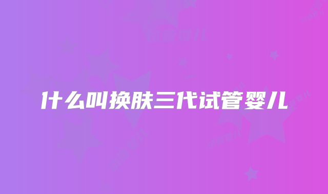 什么叫换肤三代试管婴儿