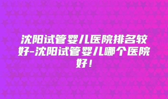 沈阳试管婴儿医院排名较好-沈阳试管婴儿哪个医院好!
