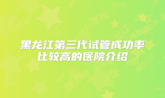 黑龙江第三代试管成功率比较高的医院介绍