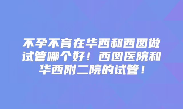 不孕不育在华西和西囡做试管哪个好!西囡医院和华西附二院的试管!