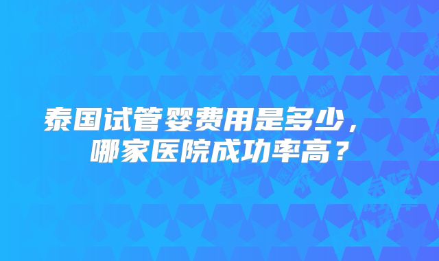 泰国试管婴费用是多少, 哪家医院成功率高?