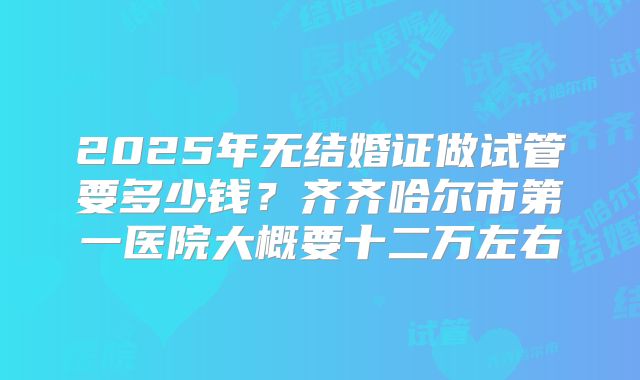 2025年无结婚证做试管要多少钱？齐齐哈尔市第一医院大概要十二万左右
