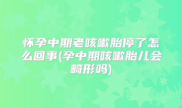 怀孕中期老咳嗽胎停了怎么回事(孕中期咳嗽胎儿会畸形吗)