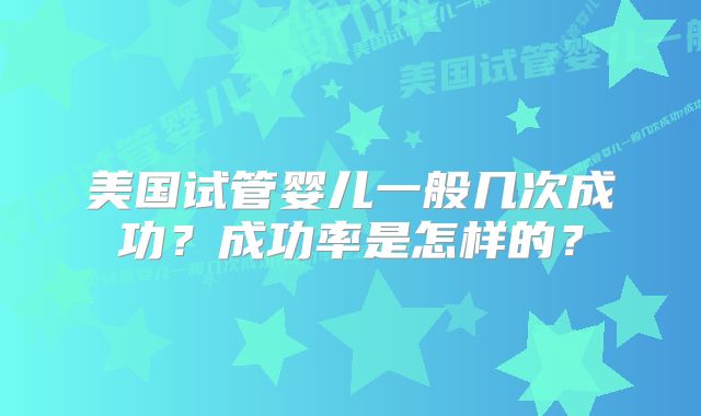 美国试管婴儿一般几次成功？成功率是怎样的？