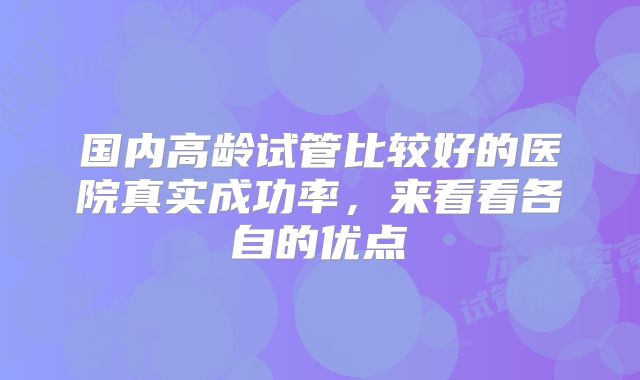 国内高龄试管比较好的医院真实成功率，来看看各自的优点