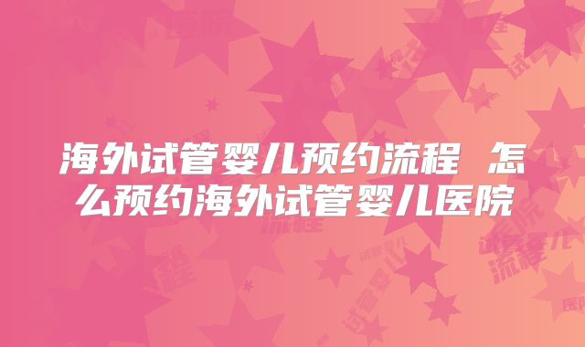 海外试管婴儿预约流程 怎么预约海外试管婴儿医院