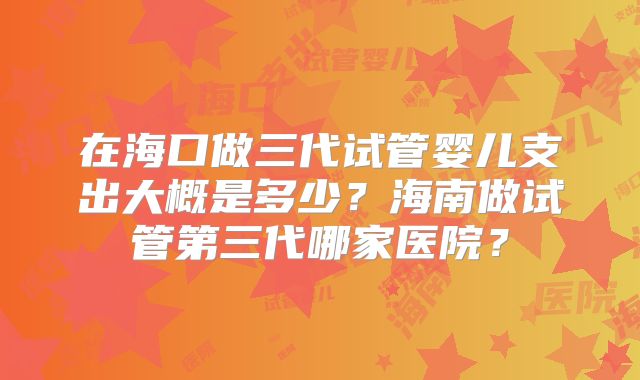 在海口做三代试管婴儿支出大概是多少？海南做试管第三代哪家医院？