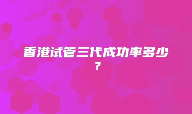 香港试管三代成功率多少？