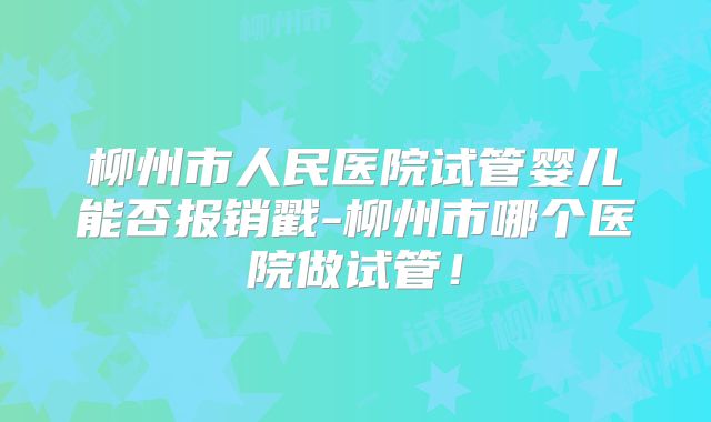 柳州市人民医院试管婴儿能否报销戳-柳州市哪个医院做试管！