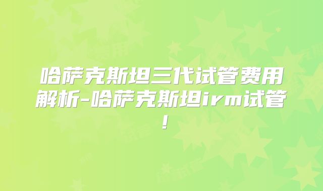 哈萨克斯坦三代试管费用解析-哈萨克斯坦irm试管！