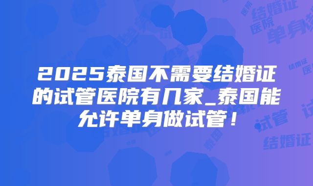 2025泰国不需要结婚证的试管医院有几家_泰国能允许单身做试管！