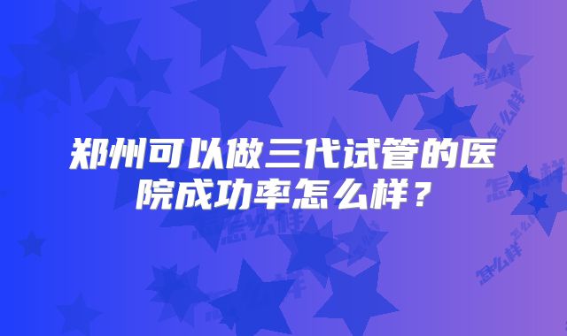 郑州可以做三代试管的医院成功率怎么样？