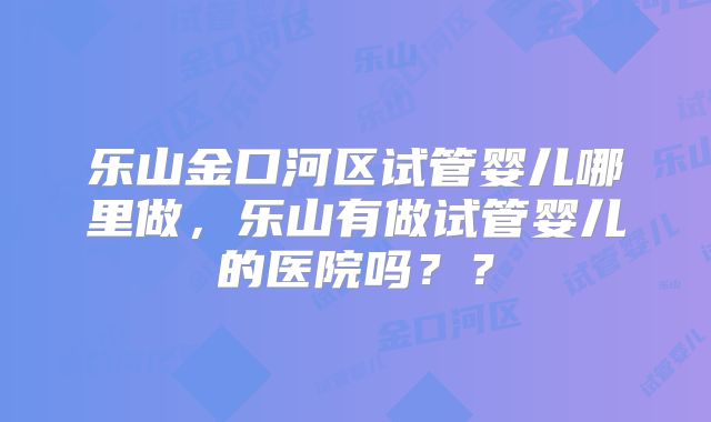 乐山金口河区试管婴儿哪里做，乐山有做试管婴儿的医院吗？？