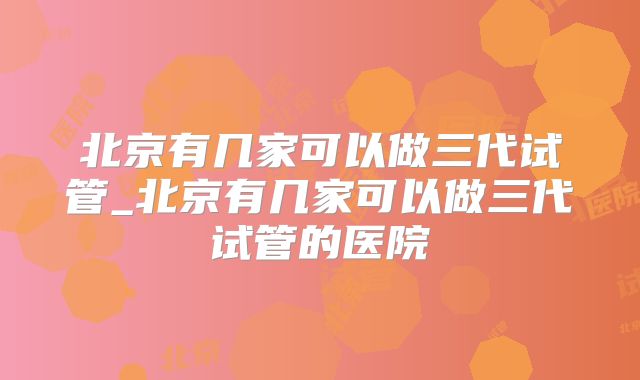 北京有几家可以做三代试管_北京有几家可以做三代试管的医院