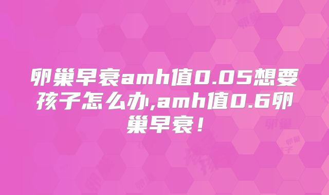 卵巢早衰amh值0.05想要孩子怎么办,amh值0.6卵巢早衰!