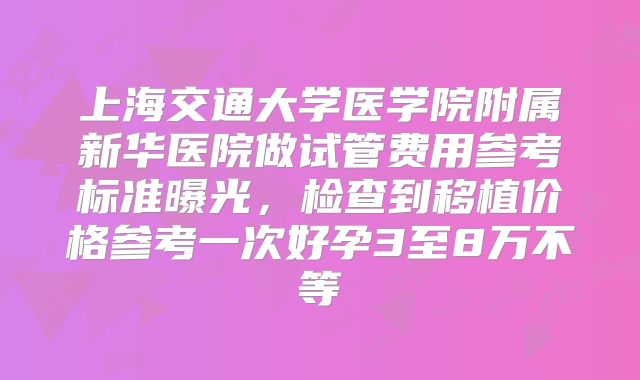 上海交通大学医学院附属新华医院做试管费用参考标准曝光,检查到移植价格参考一次好孕3至8万不等