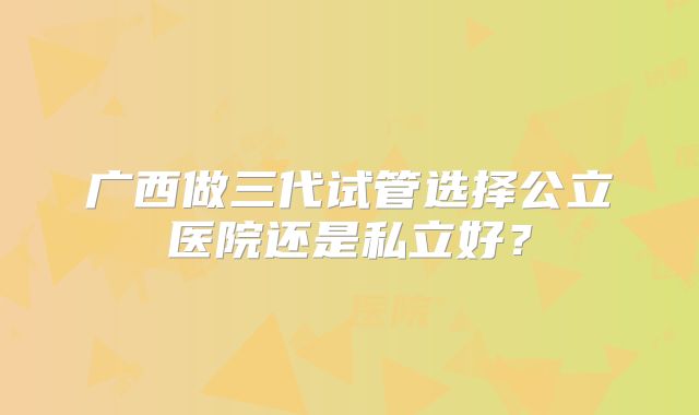 广西做三代试管选择公立医院还是私立好?