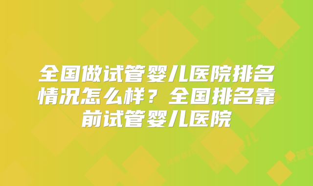 全国做试管婴儿医院排名情况怎么样？全国排名靠前试管婴儿医院