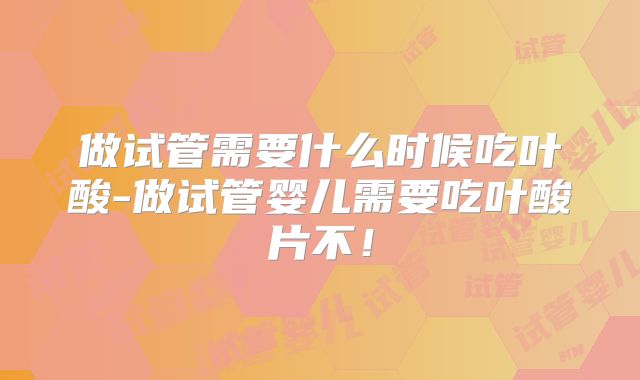 做试管需要什么时候吃叶酸-做试管婴儿需要吃叶酸片不！