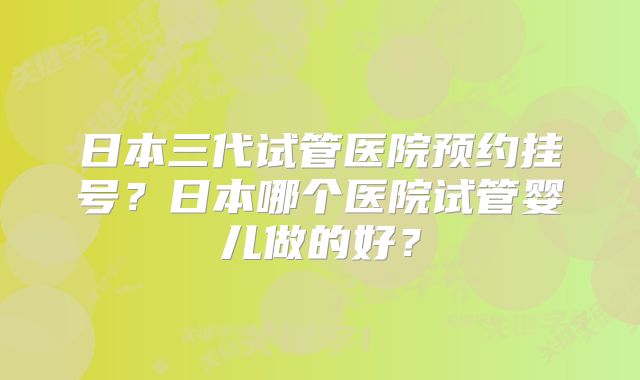 日本三代试管医院预约挂号？日本哪个医院试管婴儿做的好？