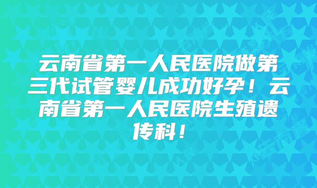 云南省第一人民医院做第三代试管婴儿成功好孕!云南省第一人民医院生殖遗传科!