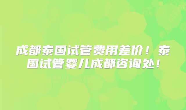 成都泰国试管费用差价！泰国试管婴儿成都咨询处！