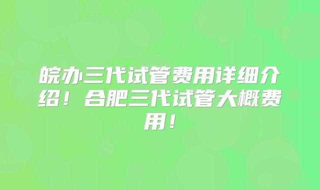 皖办三代试管费用详细介绍!合肥三代试管大概费用!