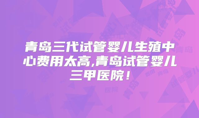 青岛三代试管婴儿生殖中心费用太高,青岛试管婴儿三甲医院！