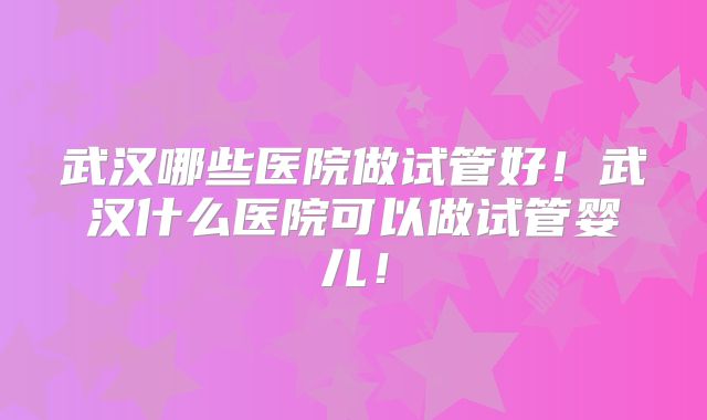 武汉哪些医院做试管好！武汉什么医院可以做试管婴儿！
