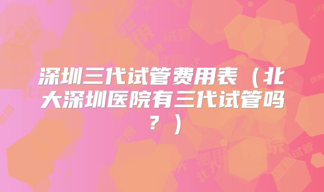 深圳三代试管费用表（北大深圳医院有三代试管吗？）