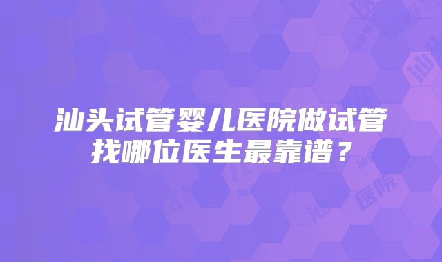 汕头试管婴儿医院做试管找哪位医生最靠谱？