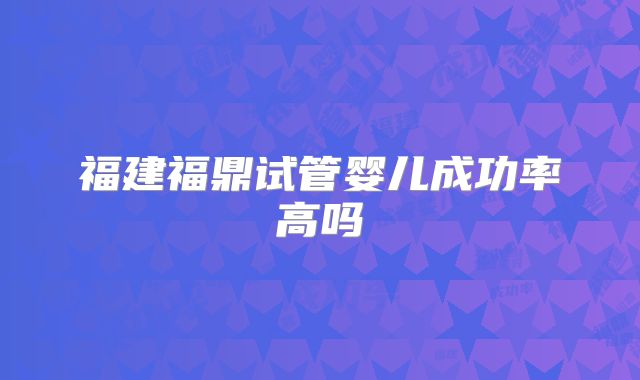 福建福鼎试管婴儿成功率高吗