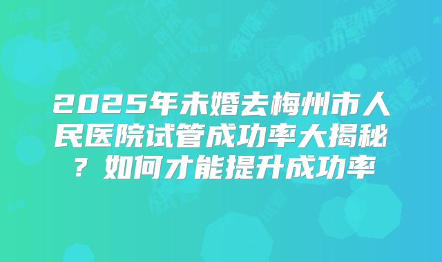 2025年未婚去梅州市人民医院试管成功率大揭秘？如何才能提升成功率