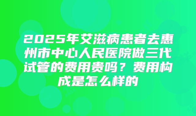 2025年艾滋病患者去惠州市中心人民医院做三代试管的费用贵吗?费用构成是怎么样的
