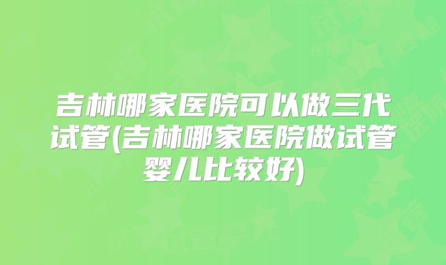吉林哪家医院可以做三代试管(吉林哪家医院做试管婴儿比较好)