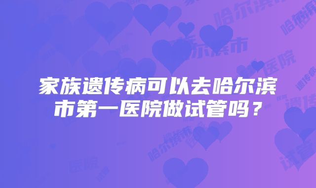 家族遗传病可以去哈尔滨市第一医院做试管吗?