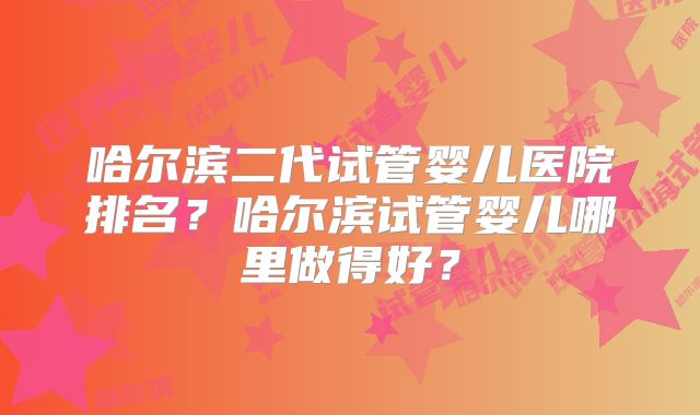 哈尔滨二代试管婴儿医院排名?哈尔滨试管婴儿哪里做得好?